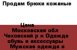 Продам брюки кожаные. › Цена ­ 5 000 - Московская обл., Чеховский р-н Одежда, обувь и аксессуары » Мужская одежда и обувь   . Московская обл.